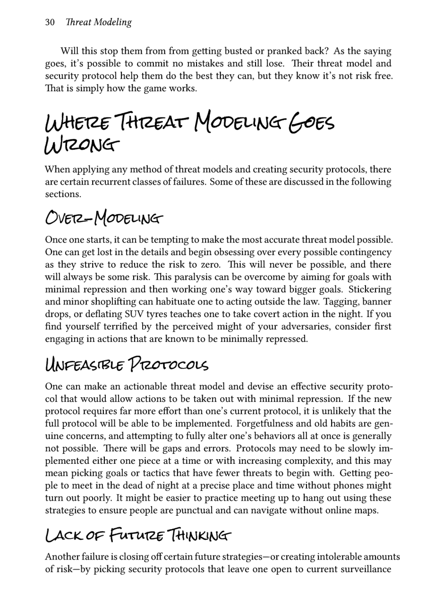 30 Threat Modeling  Will this stop them from from getting busted or pranked back? As the saying goes, it’s possible to commit no mistakes and still lose. Their threat model and security protocol help them do the best they can, but they know it’s not risk free. That is simply how the game works.  WHere ThreAT Moveua Logs Wronea  When applying any method of threat models and creating security protocols, there are certain recurrent classes of failures. Some of these are discussed in the following sections.  Over—-Movgune  Once one starts, it can be tempting to make the most accurate threat model possible. One can get lost in the details and begin obsessing over every possible contingency as they strive to reduce the risk to zero. This will never be possible, and there will always be some risk. This paralysis can be overcome by aiming for goals with minimal repression and then working one’s way toward bigger goals. Stickering and minor shoplifting can habituate one to acting outside the law. Tagging, banner drops, or deflating SUV tyres teaches one to take covert action in the night. If you find yourself terrified by the perceived might of your adversaries, consider first engaging in actions that are known to be minimally repressed.  UnFeas®ie Provocos  One can make an actionable threat model and devise an effective security proto- col that would allow actions to be taken out with minimal repression. If the new protocol requires far more effort than one’s current protocol, it is unlikely that the full protocol will be able to be implemented. Forgetfulness and old habits are gen- uine concerns, and attempting to fully alter one’s behaviors all at once is generally not possible. There will be gaps and errors. Protocols may need to be slowly im- plemented either one piece at a time or with increasing complexity, and this may mean picking goals or tactics that have fewer threats to begin with. Getting peo- ple to meet in the dead of night at a precise place and time without phones might turn out poorly. It might be easier to practice meeting up to hang out using these strategies to ensure people are punctual and can navigate without online maps.  LAck oF Future TRINKING  Another failure is closing off certain future strategies—or creating intolerable amounts of risk—by picking security protocols that leave one open to current surveillance 